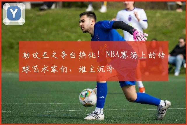 助攻王之争白热化！NBA赛场上的传球艺术家们，谁主沉浮